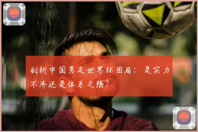 剖析中国男足世界杯困局：是实力不济还是体系之殇？