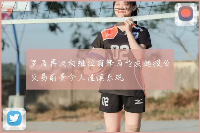 罗马再次向维拉前锋马伦发起报价交易前景令人谨慎乐观