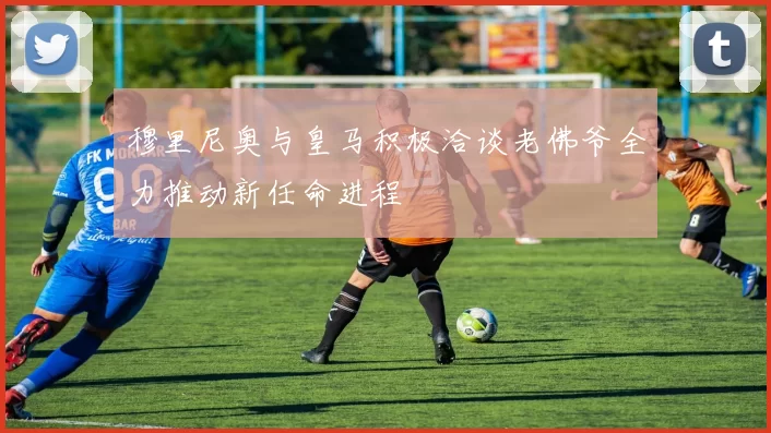 穆里尼奥与皇马积极洽谈老佛爷全力推动新任命进程