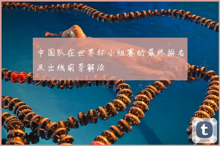 中国队在世界杯小组赛的最终排名及出线前景解读